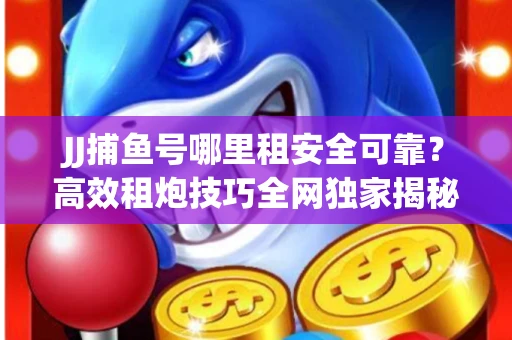 JJ捕鱼号哪里租安全可靠？高效租炮技巧全网独家揭秘